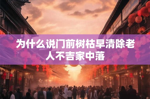 为什么说门前树枯早清除老人不吉家中落 为什么说门前树枯早清除老人不吉家中落