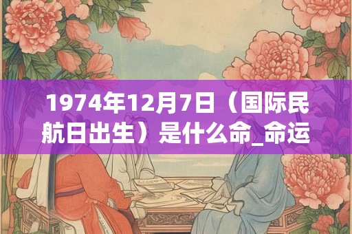 1974年12月7日（国际民航日出生）是什么命_命运如何