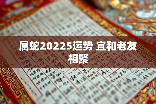 属蛇20225运势 宜和老友相聚 属蛇20225运势 宜和老友相聚