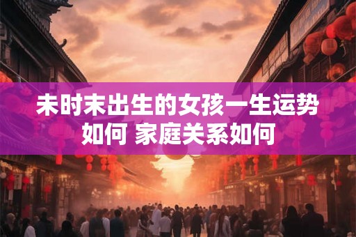 未时末出生的女孩一生运势如何 家庭关系如何 未时末出生的女孩一生运势如何 家庭关系如何