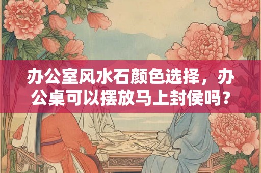 办公室风水石颜色选择，办公桌可以摆放马上封侯吗？