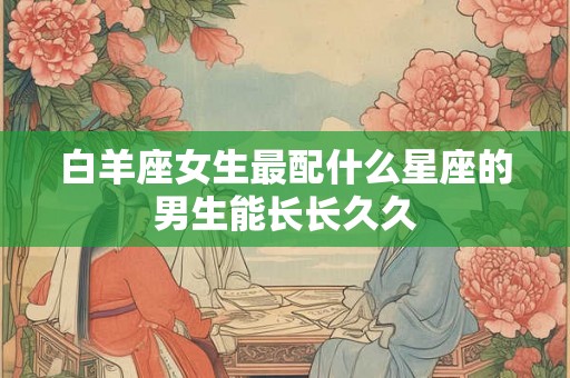 白羊座女生最配什么星座的男生能长长久久