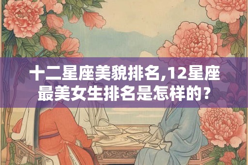 十二星座美貌排名,12星座最美女生排名是怎样的？