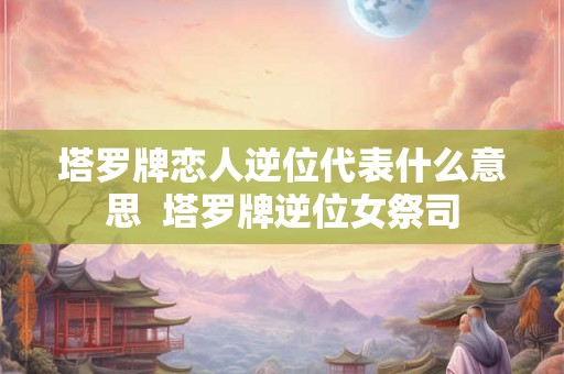塔罗牌恋人逆位代表什么意思  塔罗牌逆位女祭司