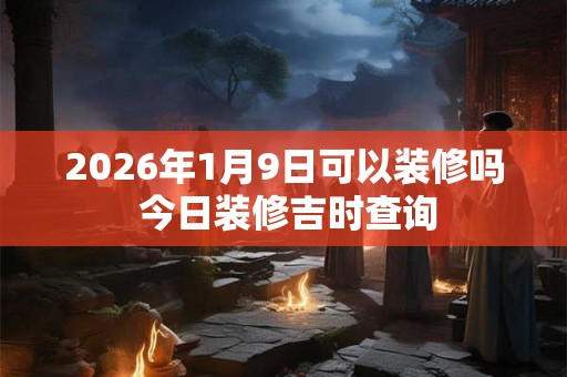 2026年1月9日可以装修吗 今日装修吉时查询