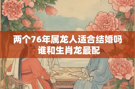 两个76年属龙人适合结婚吗 谁和生肖龙最配