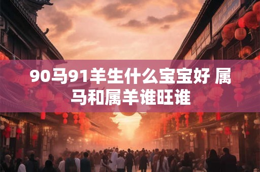 90马91羊生什么宝宝好 属马和属羊谁旺谁
