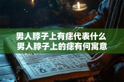 男人脖子上有痣代表什么 男人脖子上的痣有何寓意 男人脖子上有痣代表什么 男人脖子上的痣有何寓意