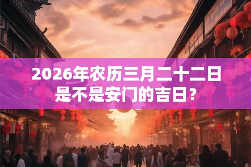 2026年农历三月二十二日是不是安门的吉日? 2026年农历三月二十二日是不是安门的吉日?