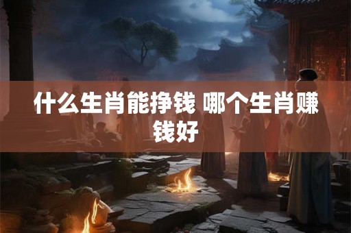 什么生肖能挣钱 哪个生肖赚钱好 什么生肖能挣钱 哪个生肖赚钱好