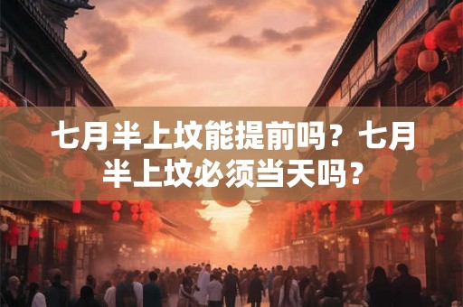 七月半上坟能提前吗？七月半上坟必须当天吗？