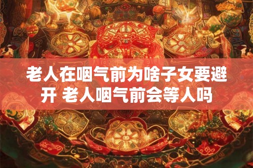 老人在咽气前为啥子女要避开 老人咽气前会等人吗