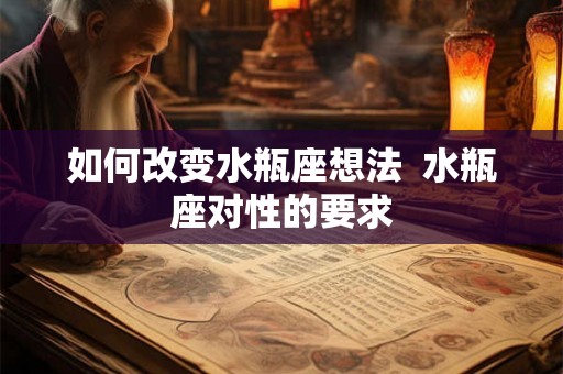 如何改变水瓶座想法 水瓶座对性的要求 如何改变水瓶座想法 水瓶座对性的要求