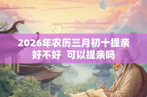 2026年农历三月初十提亲好不好  可以提亲吗
