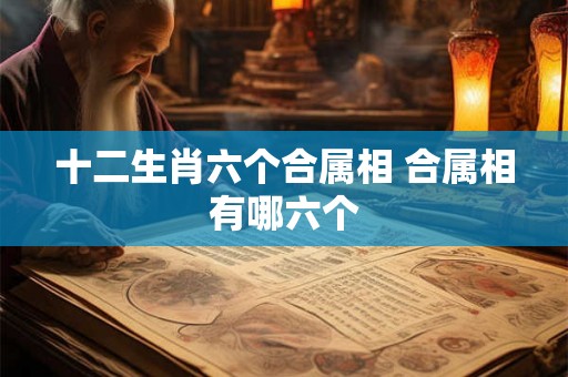 十二生肖六个合属相 合属相有哪六个 十二生肖六个合属相 合属相有哪六个