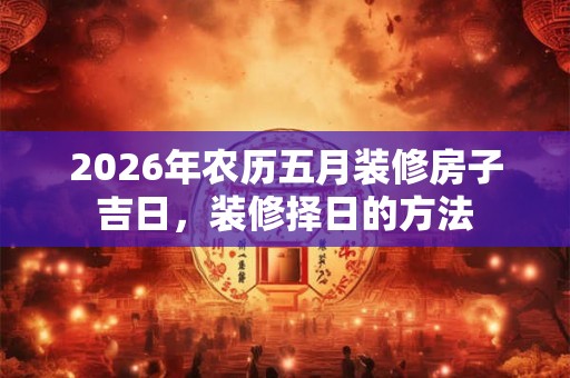 2026年农历五月装修房子吉日,装修择日的方法 2026年农历五月装修房子吉日,装修择日的方法