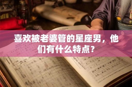 喜欢被老婆管的星座男，他们有什么特点？