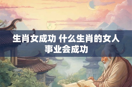 生肖女成功 什么生肖的女人事业会成功 生肖女成功 什么生肖的女人事业会成功