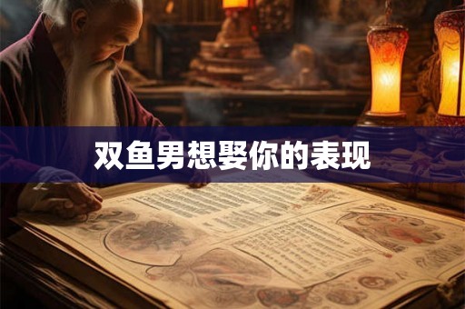双鱼男想娶你的表现