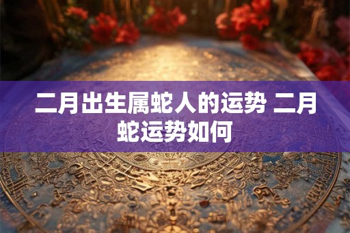 二月出生属蛇人的运势 二月蛇运势如何 二月出生属蛇人的运势 二月蛇运势如何