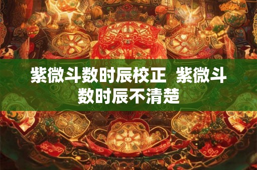 紫微斗数时辰校正  紫微斗数时辰不清楚