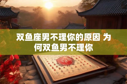 双鱼座男不理你的原因 为何双鱼男不理你 双鱼座男不理你的原因 为何双鱼男不理你