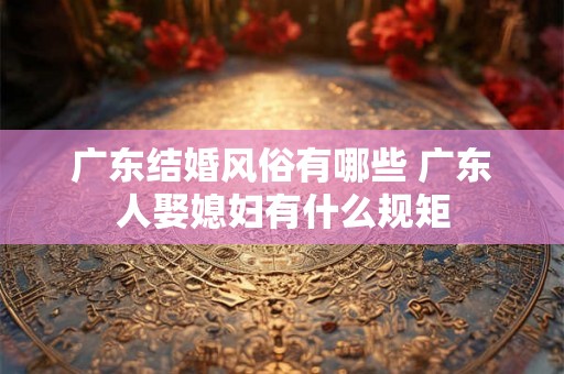 广东结婚风俗有哪些 广东人娶媳妇有什么规矩 广东结婚风俗有哪些 广东人娶媳妇有什么规矩