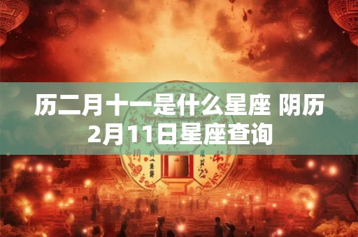 历二月十一是什么星座 阴历2月11日星座查询 历二月十一是什么星座 阴历2月11日星座查询