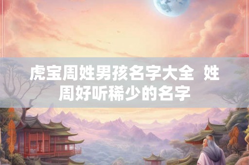 虎宝周姓男孩名字大全 姓周好听稀少的名字 虎宝周姓男孩名字大全 姓周好听稀少的名字