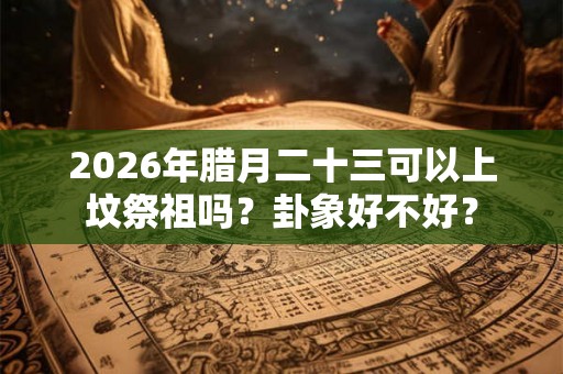 2026年腊月二十三可以上坟祭祖吗？卦象好不好？