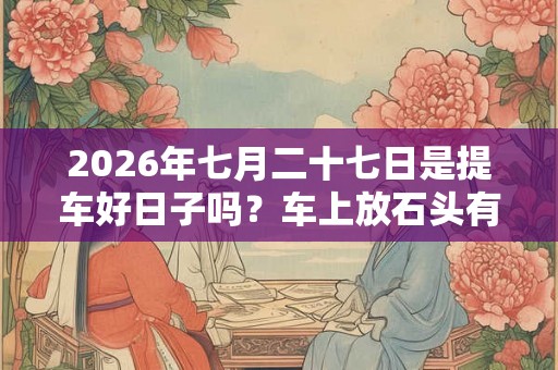 2026年七月二十七日是提车好日子吗？车上放石头有什么讲究