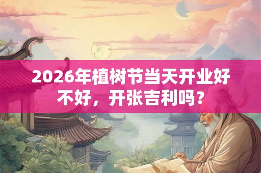 2026年植树节当天开业好不好，开张吉利吗？