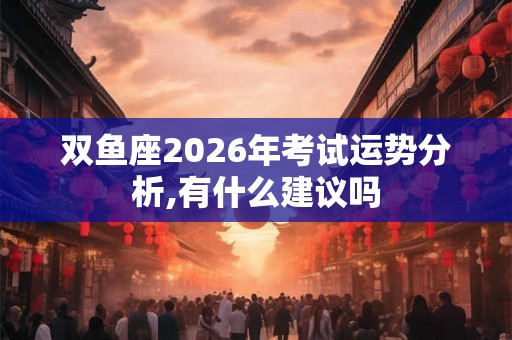双鱼座2026年考试运势分析,有什么建议吗 双鱼座2026年考试运势分析,有什么建议吗