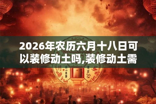 2026年农历六月十八日可以装修动土吗,装修动土需要注意什么？
