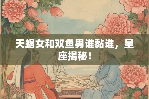 天蝎女和双鱼男谁黏谁，星座揭秘！