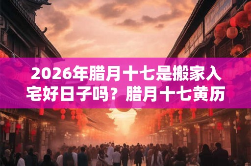 2026年腊月十七是搬家入宅好日子吗?腊月十七黄历宜忌 2026年腊月十七是搬家入宅好日子吗?腊月十七黄历宜忌