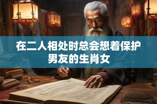 在二人相处时总会想着保护男友的生肖女