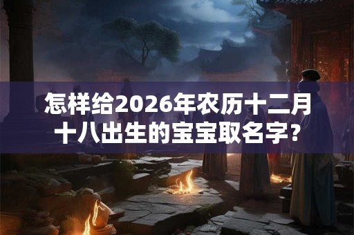 怎样给2026年农历十二月十八出生的宝宝取名字？