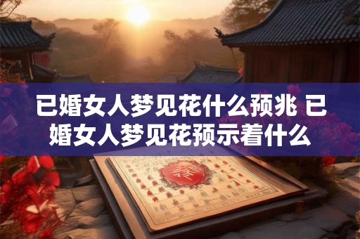 已婚女人梦见花什么预兆 已婚女人梦见花预示着什么