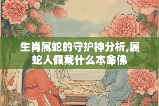 生肖属蛇的守护神分析,属蛇人佩戴什么本命佛