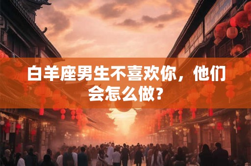 白羊座男生不喜欢你，他们会怎么做？