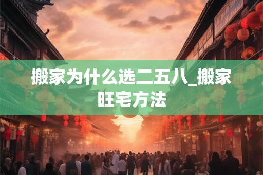 搬家为什么选二五八_搬家旺宅方法 搬家为什么选二五八_搬家旺宅方法