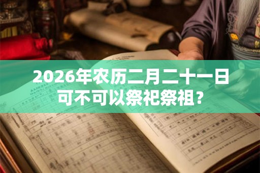 2026年农历二月二十一日可不可以祭祀祭祖? 2026年农历二月二十一日可不可以祭祀祭祖?