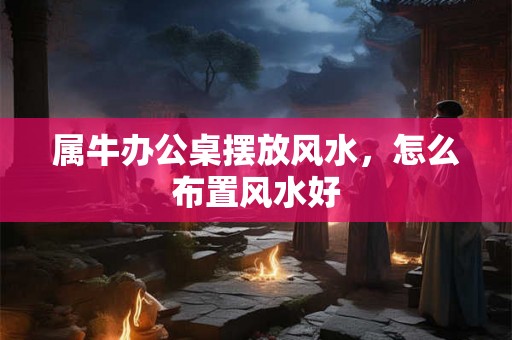 属牛办公桌摆放风水,怎么布置风水好 属牛办公桌摆放风水,怎么布置风水好
