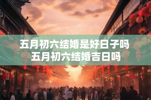 五月初六结婚是好日子吗 五月初六结婚吉日吗