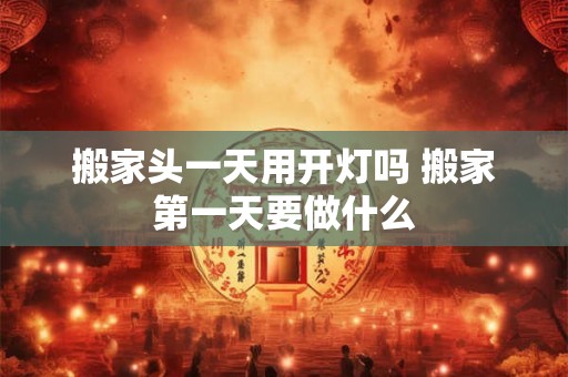 搬家头一天用开灯吗 搬家第一天要做什么