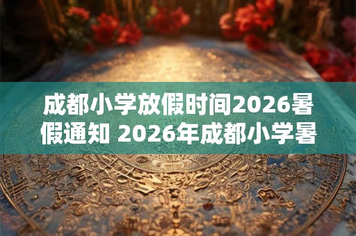 成都小学放假时间2026暑假通知 2026年成都小学暑假放假时间