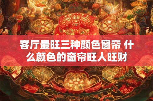 客厅最旺三种颜色窗帘 什么颜色的窗帘旺人旺财 客厅最旺三种颜色窗帘 什么颜色的窗帘旺人旺财
