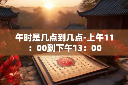 午时是几点到几点-上午11：00到下午13：00