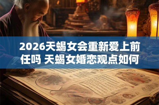 2026天蝎女会重新爱上前任吗 天蝎女婚恋观点如何